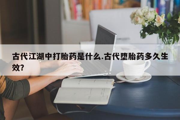 打胎药全国包邮购买联系方式微信古代江湖中打胎药是什么.古代堕胎药多久生效？