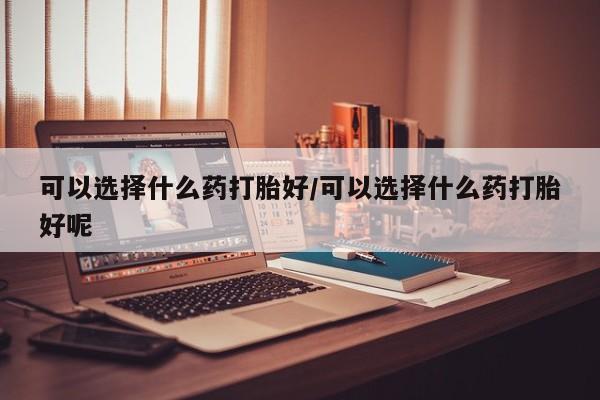 打胎药全国包邮购买联系方式微信可以选择什么药打胎好/可以选择什么药打胎好呢