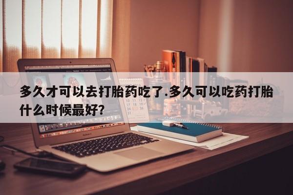 打胎药全国包邮购买联系方式微信多久才可以去打胎药吃了.多久可以吃药打胎什么时候最好？