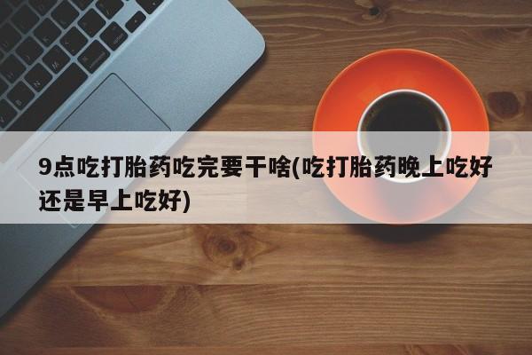 打胎药全国包邮购买联系方式微信9点吃打胎药吃完要干啥(吃打胎药晚上吃好还是早上吃好)