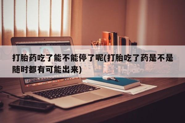 打胎药全国包邮购买联系方式微信打胎药吃了能不能停了呢(打胎吃了药是不是随时都有可能出来)