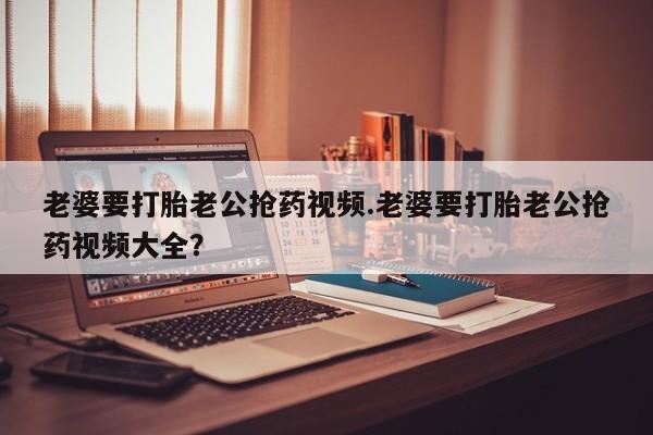 打胎药全国包邮购买联系方式微信老婆要打胎老公抢药视频.老婆要打胎老公抢药视频大全？