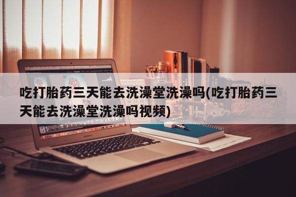 打胎药全国包邮购买联系方式微信吃打胎药三天能去洗澡堂洗澡吗(吃打胎药三天能去洗澡堂洗澡吗视频)