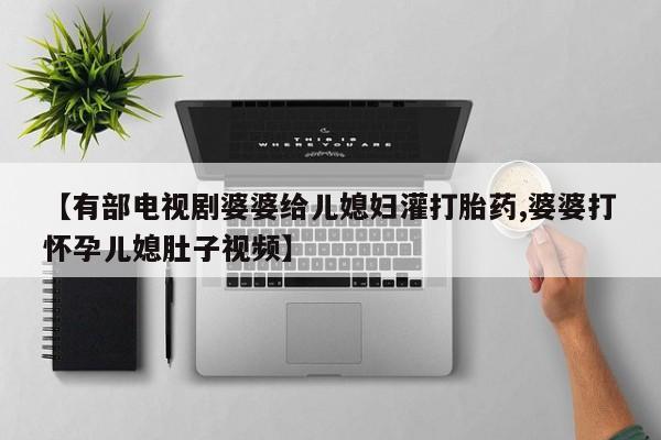 打胎药全国包邮购买联系方式微信【有部电视剧婆婆给儿媳妇灌打胎药,婆婆打怀孕儿媳肚子视频】
