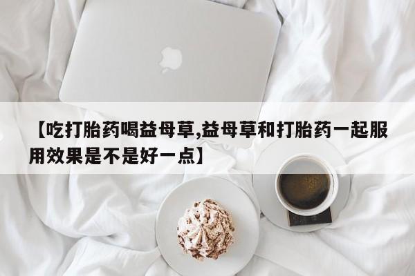 打胎药全国包邮购买联系方式微信【吃打胎药喝益母草,益母草和打胎药一起服用效果是不是好一点】