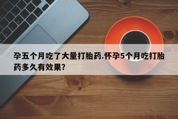 打胎药全国包邮购买联系方式微信孕五个月吃了大量打胎药.怀孕5个月吃打胎药多久有效果？